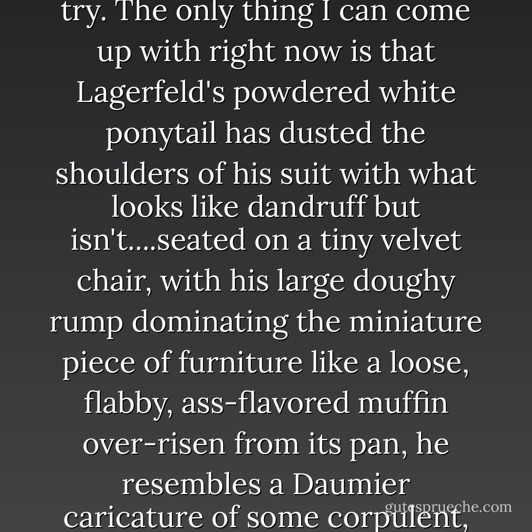 All of the designers I have met up to this point have been very nice, although upon being introduced to Karl Lagerfeld, he looks me up and down and dismisses me with the not super-kind, "What can you write that hasn't been written already?" <br /><br />He's absolutely right, I have no idea. I can but try. The only thing I can come up with right now is that Lagerfeld's powdered white ponytail has dusted the shoulders of his suit with what looks like dandruff but isn't....seated on a tiny velvet chair, with his large doughy rump dominating the miniature piece of furniture like a loose, flabby, ass-flavored muffin over-risen from its pan, he resembles a Daumier caricature of some corpulent, overfed, inhumane oligarch drawn sitting on a commode, stuffing his greedy throat with the corpses of dead children, while from his other end he shits out huge, malodorous piles of tainted money. How's that for new and groundbreaking, Mr. L.?<br /> - David Rakoff