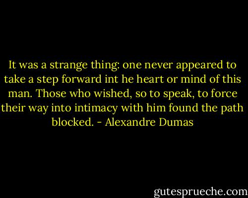 It was a strange thing: one never appeared to take a step forward int he heart or mind of this man. Those who wished, so to speak, to force their way into intimacy with him found the path blocked. - Alexandre Dumas