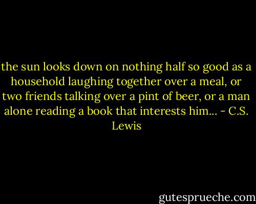 the sun looks down on nothing half so good as a household laughing together over a meal, or two friends talking over a pint of beer, or a man alone reading a book that interests him... - C.S. Lewis