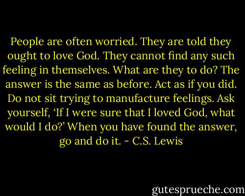People are often worried. They are told they ought to love God. They cannot find any such feeling in themselves. What are they to do? The answer is the same as before. Act as if you did. Do not sit trying to manufacture feelings. Ask yourself, ‘If I were sure that I loved God, what would I do?’ When you have found the answer, go and do it. - C.S. Lewis