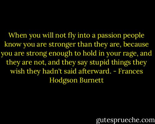 When you will not fly into a passion people know you are stronger than they are, because you are strong enough to hold in your rage, and they are not, and they say stupid things they wish they hadn't said afterward. - Frances Hodgson Burnett