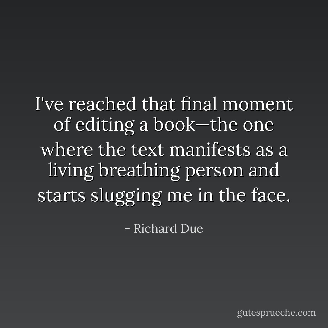I've reached that final moment of editing a book—the one where the text manifests as a living breathing person and starts slugging me in the face. - Richard Due