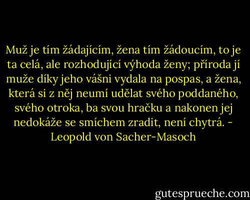Muž je tím žádajícím, žena tím žádoucím, to je ta celá, ale rozhodující výhoda ženy; příroda jí muže díky jeho vášni vydala na pospas, a žena, která si z něj neumí udělat svého poddaného, svého otroka, ba svou hračku a nakonen jej nedokáže se smíchem zradit, není chytrá. - Leopold von Sacher-Masoch