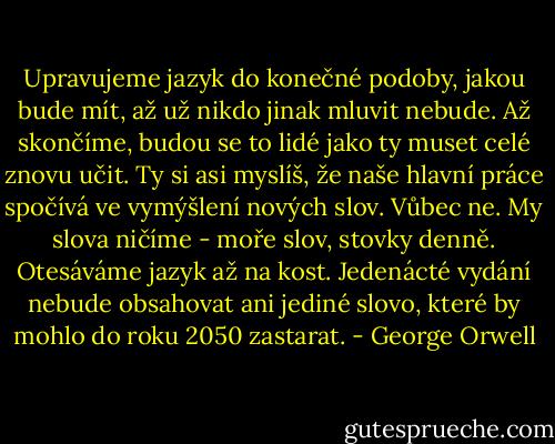 Upravujeme jazyk do konečné podoby, jakou bude mít, až už nikdo jinak mluvit nebude. Až skončíme, budou se to lidé jako ty muset celé znovu učit. Ty si asi myslíš, že naše hlavní práce spočívá ve vymýšlení nových slov. Vůbec ne. My slova ničíme - moře slov, stovky denně. Otesáváme jazyk až na kost. Jedenácté vydání nebude obsahovat ani jediné slovo, které by mohlo do roku 2050 zastarat. - George Orwell