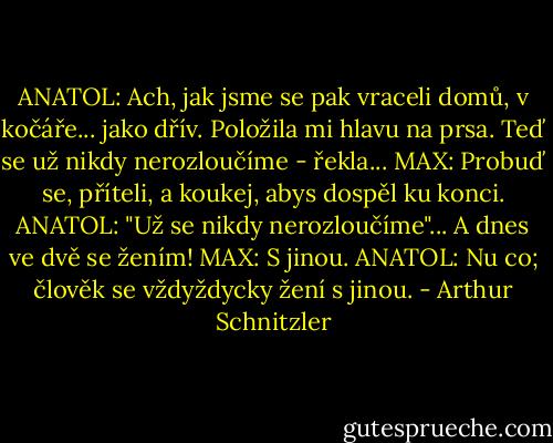 ANATOL: Ach, jak jsme se pak vraceli domů, v kočáře... jako dřív. Položila mi hlavu na prsa. Teď se už nikdy nerozloučíme - řekla...<br />MAX: Probuď se, příteli, a koukej, abys dospěl ku konci.<br />ANATOL: "Už se nikdy nerozloučíme"... A dnes ve dvě se žením!<br />MAX: S jinou.<br />ANATOL: Nu co; člověk se vždyždycky žení s jinou. - Arthur Schnitzler