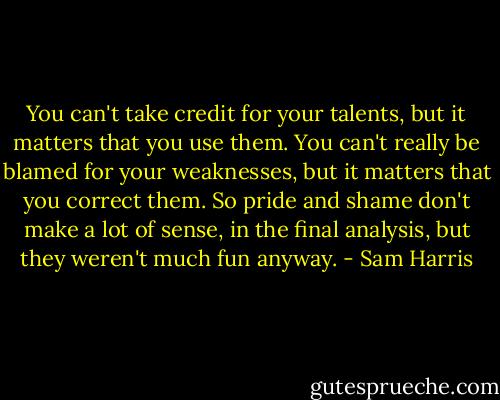 You can't take credit for your talents, but it matters that you use them. You can't really be blamed for your weaknesses, but it matters that you correct them. So pride and shame don't make a lot of sense, in the final analysis, but they weren't much fun anyway. - Sam Harris