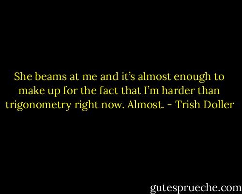 She beams at me and it’s almost enough to make up for the fact that I’m harder than trigonometry right now. Almost. - Trish Doller