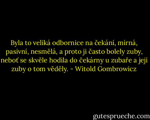 Byla to veliká odbornice na čekání, mírná, pasivní, nesmělá, a proto ji často bolely zuby, neboť se skvěle hodila do čekárny u zubaře a její zuby o tom věděly. - Witold Gombrowicz