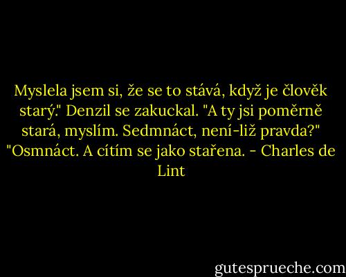 Myslela jsem si, že se to stává, když je člověk starý."<br />Denzil se zakuckal. "A ty jsi poměrně stará, myslím. Sedmnáct, není-liž pravda?"<br />"Osmnáct. A cítím se jako stařena. - Charles de Lint