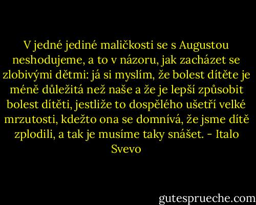 V jedné jediné maličkosti se s Augustou neshodujeme, a to v názoru, jak zacházet se zlobivými dětmi: já si myslím, že bolest dítěte je méně důležitá než naše a že je lepší způsobit bolest dítěti, jestliže to dospělého ušetří velké mrzutosti, kdežto ona se domnívá, že jsme dítě zplodili, a tak je musíme taky snášet. - Italo Svevo
