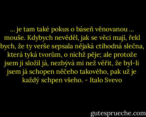 ... je tam také pokus o báseň věnovanou ... mouše. Kdybych nevěděl, jak se věci mají, řekl bych, že ty verše sepsala nějaká ctihodná slečna, která tyká tvorům, o nichž pěje; ale protože jsem ji složil já, nezbývá mi než věřit, že byl-li jsem já schopen něčeho takového, pak už je každý schpen všeho. - Italo Svevo