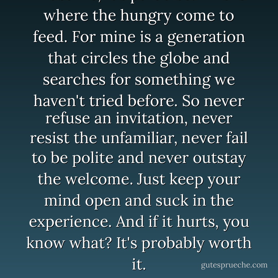 Trust me, it's paradise. This is where the hungry come to feed. For mine is a generation that circles the globe and searches for something we haven't tried before. So never refuse an invitation, never resist the unfamiliar, never fail to be polite and never outstay the welcome. Just keep your mind open and suck in the experience. And if it hurts, you know what? It's probably worth it. - Alex Garland