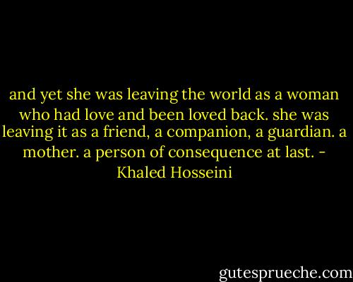 and yet she was leaving the world as a woman who had love and been loved back. she was leaving it as a friend, a companion, a guardian. a mother. a person of consequence at last. - Khaled Hosseini