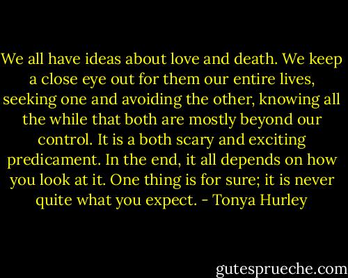 We all have ideas about love and death. We keep a close eye out for them our entire lives, seeking one and avoiding the other, knowing all the while that both are mostly beyond our control. It is a both scary and exciting predicament. In the end, it all depends on how you look at it. One thing is for sure; it is never quite what you expect. - Tonya Hurley