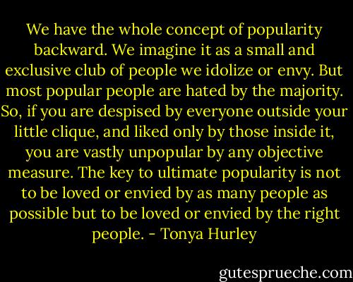 We have the whole concept of popularity backward. We imagine it as a small and exclusive club of people we idolize or envy. But most popular people are hated by the majority. So, if you are despised by everyone outside your little clique, and liked only by those inside it, you are vastly unpopular by any objective measure. The key to ultimate popularity is not to be loved or envied by as many people as possible but to be loved or envied by the right people. - Tonya Hurley