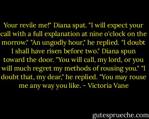 Your revile me!" Diana spat. "I will expect your call with a full explanation at nine o'clock on the morrow."<br />"An ungodly hour," he replied. "I doubt I shall have risen before two."<br />Diana spun toward the door. "You will call, my lord, or you will much regret my methods of rousing you."<br />"I doubt that, my dear," he replied. "You may rouse me any way you like. - Victoria Vane