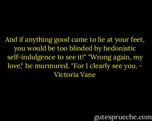 And if anything good came to lie at your feet, you would be too blinded by hedonistic self-indulgence to see it!"<br />"Wrong again, my love," he murmured. "For I clearly see you. - Victoria Vane