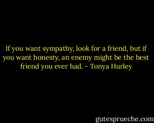 If you want sympathy, look for a friend, but if you want honesty, an enemy might be the best friend you ever had. - Tonya Hurley