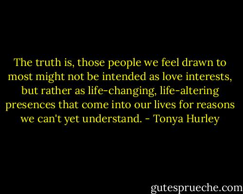 The truth is, those people we feel drawn to most might not be intended as love interests, but rather as life-changing, life-altering presences that come into our lives for reasons we can't yet understand. - Tonya Hurley