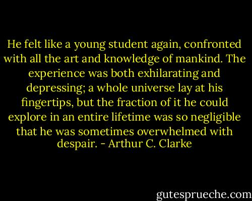 He felt like a young student again, confronted with all the art and knowledge of mankind. The experience was both exhilarating and depressing; a whole universe lay at his fingertips, but the fraction of it he could explore in an entire lifetime was so negligible that he was sometimes overwhelmed with despair. - Arthur C. Clarke