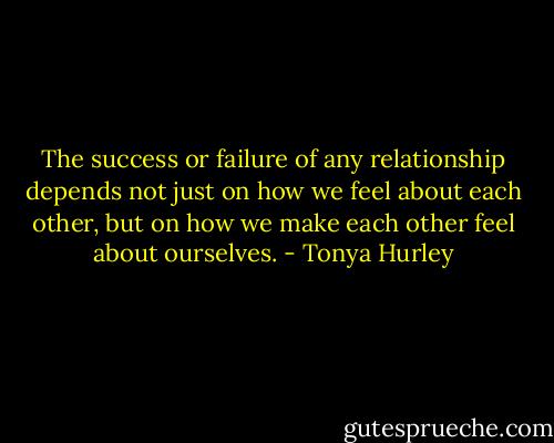 The success or failure of any relationship depends not just on how we feel about each other, but on how we make each other feel about ourselves. - Tonya Hurley
