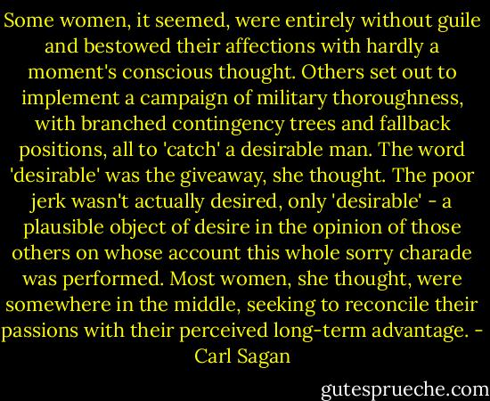 Some women, it seemed, were entirely without guile and bestowed their affections with hardly a moment's conscious thought. Others set out to implement a campaign of military thoroughness, with branched contingency trees and fallback positions, all to 'catch' a desirable man. The word 'desirable' was the giveaway, she thought. The poor jerk wasn't actually desired, only 'desirable' - a plausible object of desire in the opinion of those others on whose account this whole sorry charade was performed. Most women, she thought, were somewhere in the middle, seeking to reconcile their passions with their perceived long-term advantage. - Carl Sagan