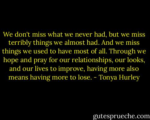 We don't miss what we never had, but we miss terribly things we almost had. And we miss things we used to have most of all. Through we hope and pray for our relationships, our looks, and our lives to improve, having more also means having more to lose. - Tonya Hurley