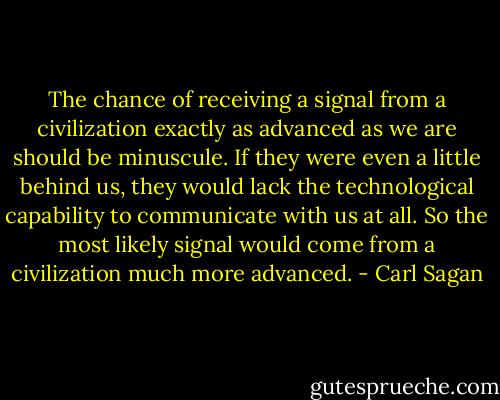 The chance of receiving a signal from a civilization exactly as advanced as we are should be minuscule. If they were even a little behind us, they would lack the technological capability to communicate with us at all. So the most likely signal would come from a civilization much more advanced. - Carl Sagan