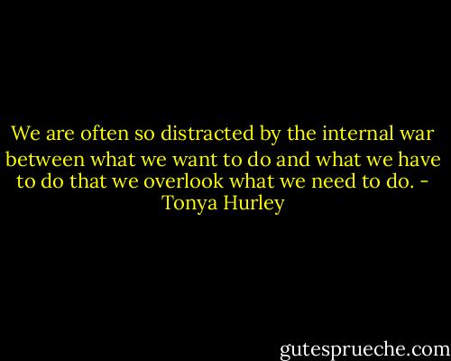 We are often so distracted by the internal war between what we want to do and what we have to do that we overlook what we need to do. - Tonya Hurley