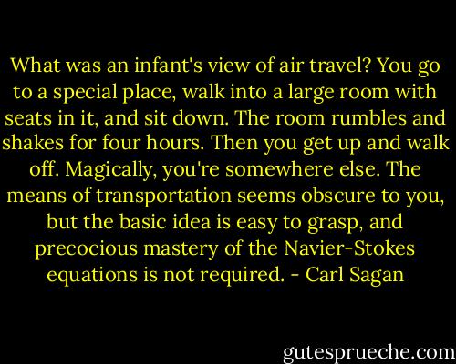 What was an infant's view of air travel? You go to a special place, walk into a large room with seats in it, and sit down. The room rumbles and shakes for four hours. Then you get up and walk off. Magically, you're somewhere else. The means of transportation seems obscure to you, but the basic idea is easy to grasp, and precocious mastery of the Navier-Stokes equations is not required. - Carl Sagan