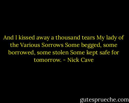 And I kissed away a thousand tears<br />My lady of the Various Sorrows<br />Some begged, some borrowed, some stolen<br />Some kept safe for tomorrow. - Nick Cave