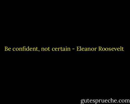 Be confident, not certain - Eleanor Roosevelt