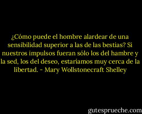 ¿Cómo puede el hombre alardear de una sensibilidad superior a las de las bestias? Si nuestros impulsos fueran sólo los del hambre y la sed, los del deseo, estaríamos muy cerca de la libertad. - Mary Wollstonecraft Shelley