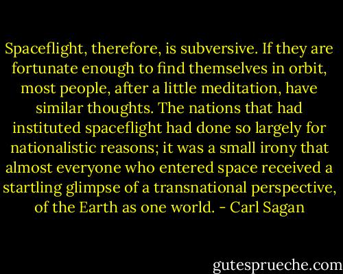 Spaceflight, therefore, is subversive. If they are fortunate enough to find themselves in orbit, most people, after a little meditation, have similar thoughts. The nations that had instituted spaceflight had done so largely for nationalistic reasons; it was a small irony that almost everyone who entered space received a startling glimpse of a transnational perspective, of the Earth as one world. - Carl Sagan