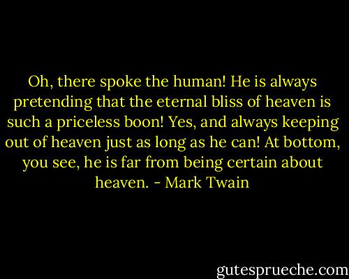 Oh, there spoke the human! He is always pretending that the eternal bliss of heaven is such a priceless boon! Yes, and always keeping out of heaven just as long as he can! At bottom, you see, he is far from being certain about heaven. - Mark Twain