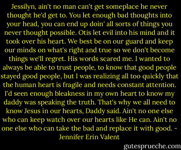 Jessilyn, ain't no man can't get someplace he never thought he'd get to. You let enough bad thoughts into your head, you can end up doin' all sorts of things you never thought possible. Otis let evil into his mind and it took over his heart. We best be on our guard and keep our minds on what's right and true so we don't become things we'll regret. His words scared me. I wanted to always be able to trust people, to know that good people stayed good people, but I was realizing all too quickly that the human heart is fragile and needs constant attention. I'd seen enough bleakness in my own heart to know my daddy was speaking the truth. That's why we all need to know Jesus in our hearts, Daddy said. Ain't no one else who can keep watch over our hearts like He can. Ain't no one else who can take the bad and replace it with good. - Jennifer Erin Valent