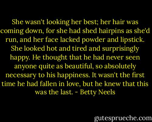 She wasn't looking her best; her hair was coming down, for she had shed hairpins as she'd run, and her face lacked powder and lipstick. She looked hot and tired and surprisingly happy. He thought that he had never seen anyone quite as beautiful, so absolutely necessary to his happiness. It wasn't the first time he had fallen in love, but he knew that this was the last. - Betty Neels