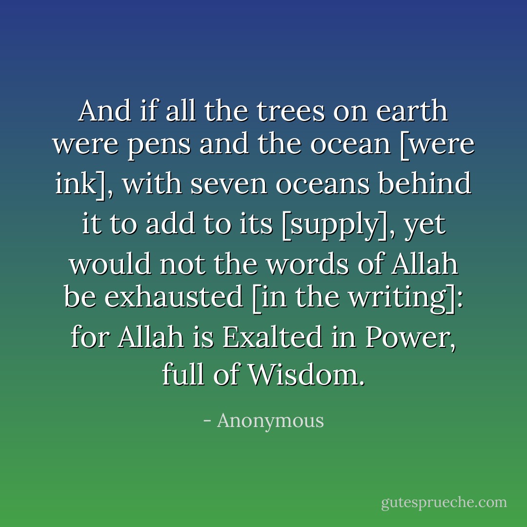 And if all the trees on earth were pens and the ocean [were ink], with seven<br />oceans behind it to add to its [supply], yet would not the words of Allah be<br />exhausted [in the writing]: for Allah is Exalted in Power, full of Wisdom. - Anonymous