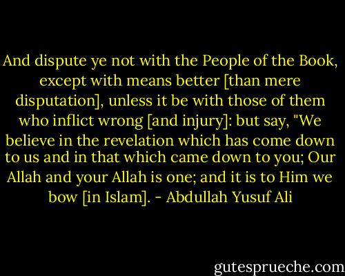 And dispute ye not with the People of the Book, except with means better<br />[than mere disputation], unless it be with those of them who inflict wrong [and<br />injury]: but say, "We believe in the revelation which has come down to us and in<br />that which came down to you; Our Allah and your Allah is one; and it is to Him<br />we bow [in Islam]. - Abdullah Yusuf Ali