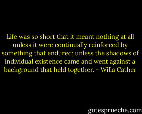 Life was so short that it meant nothing at all unless it were continually reinforced by something that endured; unless the shadows of individual existence came and went against a background that held together. - Willa Cather