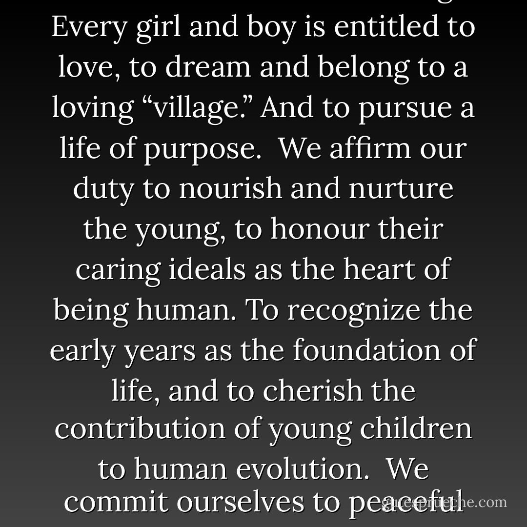We find these joys to be self evident: That all children are created whole, endowed with innate intelligence, with dignity and wonder, worthy of respect. The embodiment of life, liberty and happiness, children are original blessings, here to learn their own song. Every girl and boy is entitled to love, to dream and belong to a loving “village.” And to pursue a life of purpose.<br /><br />We affirm our duty to nourish and nurture the young, to honour their caring ideals as the heart of being human. To recognize the early years as the foundation of life, and to cherish the contribution of young children to human evolution.<br /><br />We commit ourselves to peaceful ways and vow to keep from harm or neglect these, our most vulnerable citizens. As guardians of their prosperity we honour the bountiful Earth whose diversity sustains us. Thus we pledge our love for generations to come.  - Raffi Cavoukian