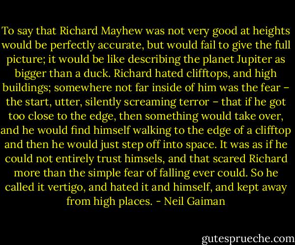 To say that Richard Mayhew was not very good at heights would be perfectly accurate, but would fail to give the full picture; it would be like describing the planet Jupiter as bigger than a duck. Richard hated clifftops, and high buildings; somewhere not far inside of him was the fear – the start, utter, silently screaming terror – that if he got too close to the edge, then something would take over, and he would find himself walking to the edge of a clifftop and then he would just step off into space. It was as if he could not entirely trust himsels, and that scared Richard more than the simple fear of falling ever could. So he called it vertigo, and hated it and himself, and kept away from high places. - Neil Gaiman
