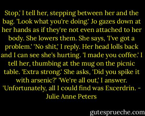 Stop,' I tell her, stepping between her and the bag. 'Look what you're doing.' Jo gazes down at her hands as if they're not even attached to her body. She lowers them. She says, 'I've got a problem.'<br />'No shit,' I reply.<br />Her head lolls back and I can see she's hurting. 'I made you coffee.' I tell her, thumbing at the mug on the picnic table. 'Extra strong.'<br />She asks, 'Did you spike it with arsenic?'<br />'We're all out,' I answer. 'Unfortunately, all I could find was Excerdrin. - Julie Anne Peters