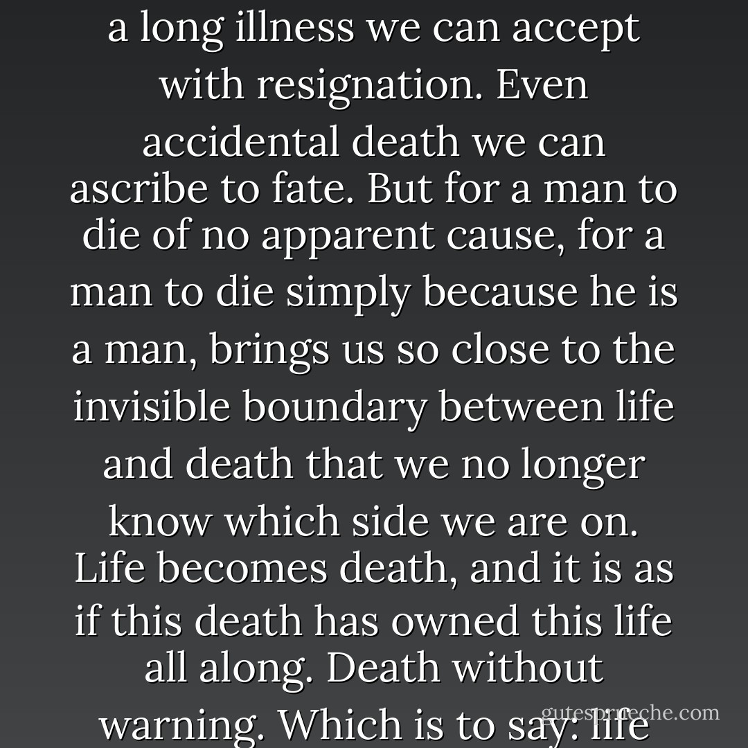 We are left with nothing but death, the irreducible fact of our own mortality. Death after a long illness we can accept with resignation. Even accidental death we can ascribe to fate. But for a man to die of no apparent cause, for a man to die simply because he is a man, brings us so close to the invisible boundary between life and death that we no longer know which side we are on. Life becomes death, and it is as if this death has owned this life all along. Death without warning. Which is to say: life stops. And it can stop at any moment. - Paul Auster