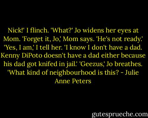 Nick!' I flinch. 'What?' Jo widens her eyes at Mom. 'Forget it, Jo,' Mom says. 'He's not ready.'<br />'Yes, I am,' I tell her. 'I know I don't have a dad. Kenny DiPoto doesn't have a dad either because his dad got knifed in jail.'<br />'Geezus,' Jo breathes. 'What kind of neighbourhood is this? - Julie Anne Peters