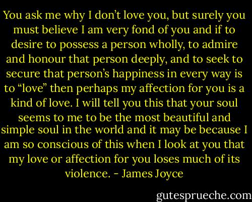 You ask me why I don’t love you, but surely you must believe I am very fond of you and if to desire to possess a person wholly, to admire and honour that person deeply, and to seek to secure that person’s happiness in every way is to “love” then perhaps my affection for you is a kind of love. I will tell you this that your soul seems to me to be the most beautiful and simple soul in the world and it may be because I am so conscious of this when I look at you that my love or affection for you loses much of its violence. - James Joyce