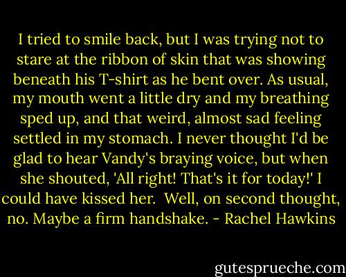 I tried to smile back, but I was trying not to stare at the ribbon of skin that was showing beneath his T-shirt as he bent over. As usual, my mouth went a little dry and my breathing sped up, and that weird, almost sad feeling settled in my stomach. I never thought I'd be glad to hear Vandy's braying voice, but when she shouted, 'All right! That's it for today!' I could have kissed her.<br /><br />Well, on second thought, no. Maybe a firm handshake. - Rachel Hawkins