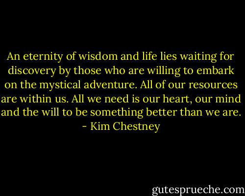 An eternity of wisdom and life lies waiting for discovery by those who are willing to embark on the mystical adventure. All of our resources are within us. All we need is our heart, our mind and the will to be something better than we are. - Kim Chestney