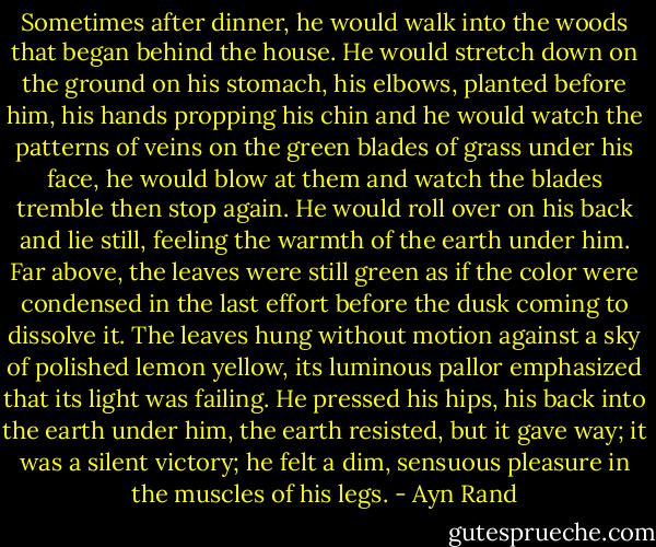 Sometimes after dinner, he would walk into the woods that began behind the house. He would stretch down on the ground on his stomach, his elbows, planted before him, his hands propping his chin and he would watch the patterns of veins on the green blades of grass under his face, he would blow at them and watch the blades tremble then stop again. He would roll over on his back and lie still, feeling the warmth of the earth under him. Far above, the leaves were still green as if the color were condensed in the last effort before the dusk coming to dissolve it. The leaves hung without motion against a sky of polished lemon yellow, its luminous pallor emphasized that its light was failing. He pressed his hips, his back into the earth under him, the earth resisted, but it gave way; it was a silent victory; he felt a dim, sensuous pleasure in the muscles of his legs. - Ayn Rand