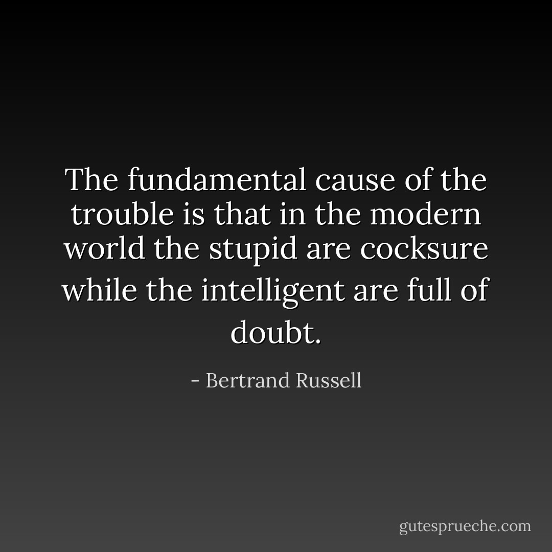 The fundamental cause of the trouble is that in the modern world the stupid are cocksure while the intelligent are full of doubt. - Bertrand Russell